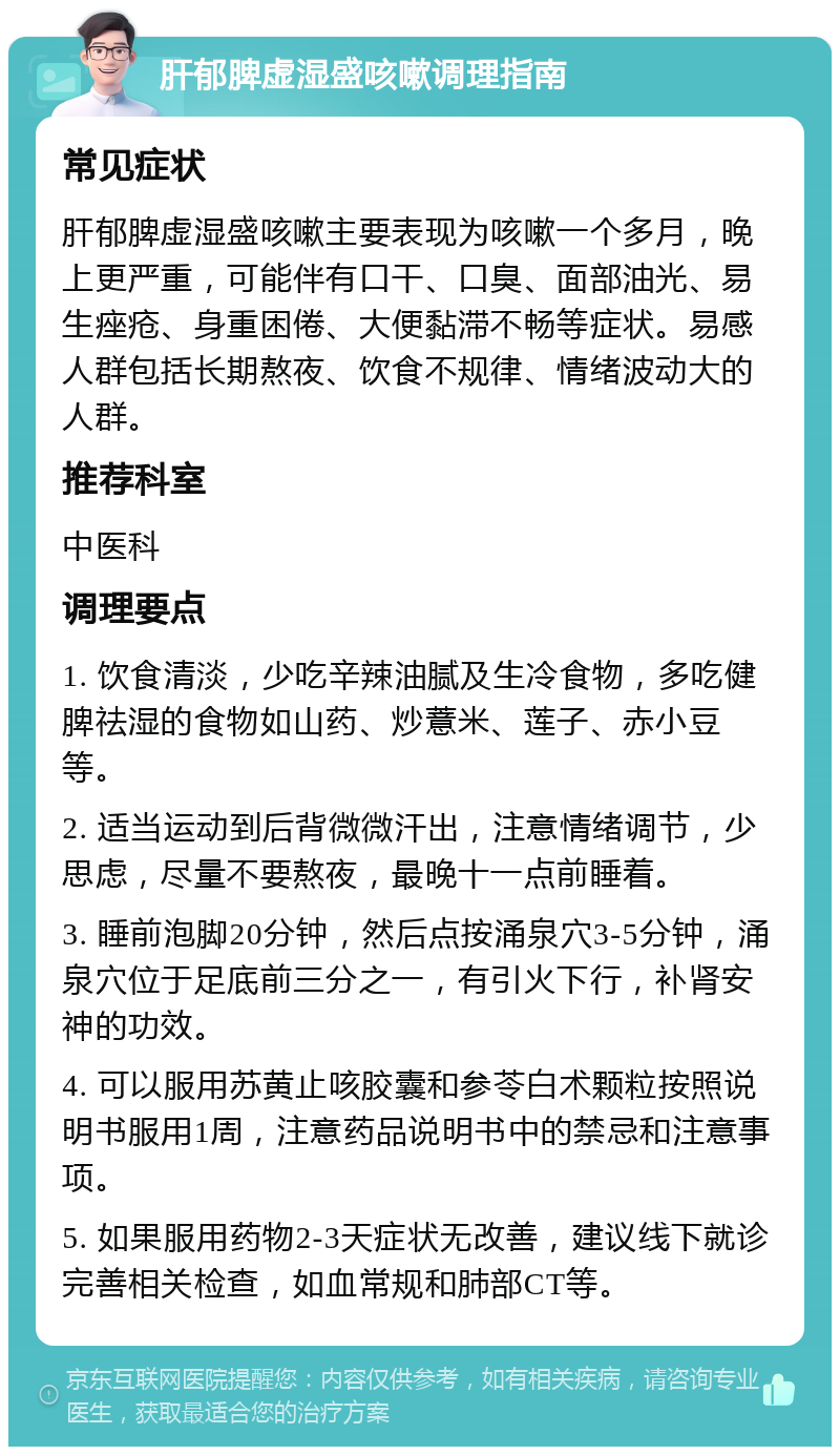 肝郁脾虚湿盛咳嗽调理指南 常见症状 肝郁脾虚湿盛咳嗽主要表现为咳嗽一个多月，晚上更严重，可能伴有口干、口臭、面部油光、易生痤疮、身重困倦、大便黏滞不畅等症状。易感人群包括长期熬夜、饮食不规律、情绪波动大的人群。 推荐科室 中医科 调理要点 1. 饮食清淡，少吃辛辣油腻及生冷食物，多吃健脾祛湿的食物如山药、炒薏米、莲子、赤小豆等。 2. 适当运动到后背微微汗出，注意情绪调节，少思虑，尽量不要熬夜，最晚十一点前睡着。 3. 睡前泡脚20分钟，然后点按涌泉穴3-5分钟，涌泉穴位于足底前三分之一，有引火下行，补肾安神的功效。 4. 可以服用苏黄止咳胶囊和参苓白术颗粒按照说明书服用1周，注意药品说明书中的禁忌和注意事项。 5. 如果服用药物2-3天症状无改善，建议线下就诊完善相关检查，如血常规和肺部CT等。