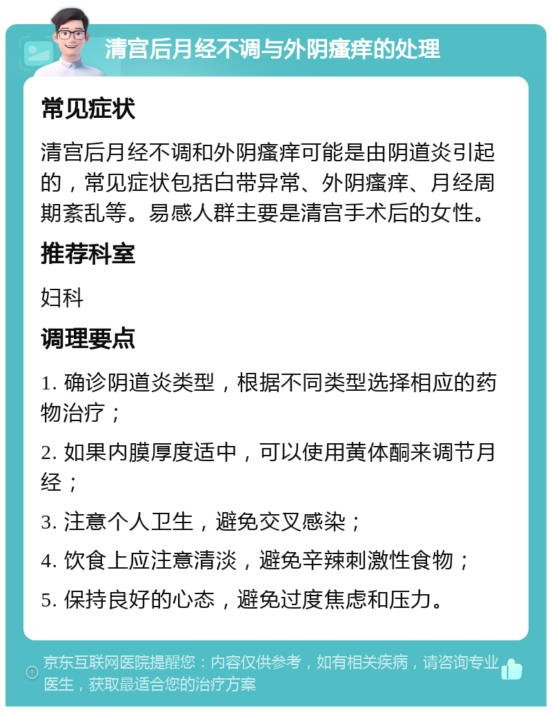 清宫后月经不调与外阴瘙痒的处理 常见症状 清宫后月经不调和外阴瘙痒可能是由阴道炎引起的，常见症状包括白带异常、外阴瘙痒、月经周期紊乱等。易感人群主要是清宫手术后的女性。 推荐科室 妇科 调理要点 1. 确诊阴道炎类型，根据不同类型选择相应的药物治疗； 2. 如果内膜厚度适中，可以使用黄体酮来调节月经； 3. 注意个人卫生，避免交叉感染； 4. 饮食上应注意清淡，避免辛辣刺激性食物； 5. 保持良好的心态，避免过度焦虑和压力。