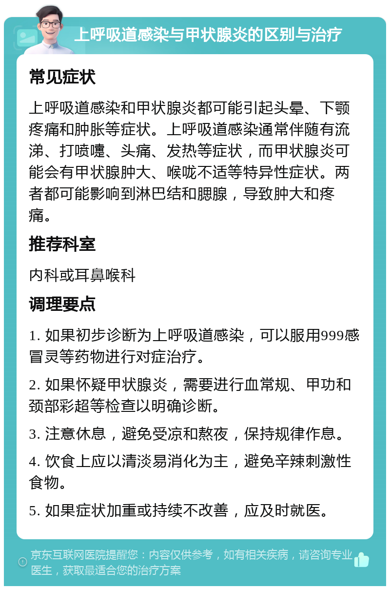 上呼吸道感染与甲状腺炎的区别与治疗 常见症状 上呼吸道感染和甲状腺炎都可能引起头晕、下颚疼痛和肿胀等症状。上呼吸道感染通常伴随有流涕、打喷嚏、头痛、发热等症状，而甲状腺炎可能会有甲状腺肿大、喉咙不适等特异性症状。两者都可能影响到淋巴结和腮腺，导致肿大和疼痛。 推荐科室 内科或耳鼻喉科 调理要点 1. 如果初步诊断为上呼吸道感染，可以服用999感冒灵等药物进行对症治疗。 2. 如果怀疑甲状腺炎，需要进行血常规、甲功和颈部彩超等检查以明确诊断。 3. 注意休息，避免受凉和熬夜，保持规律作息。 4. 饮食上应以清淡易消化为主，避免辛辣刺激性食物。 5. 如果症状加重或持续不改善，应及时就医。