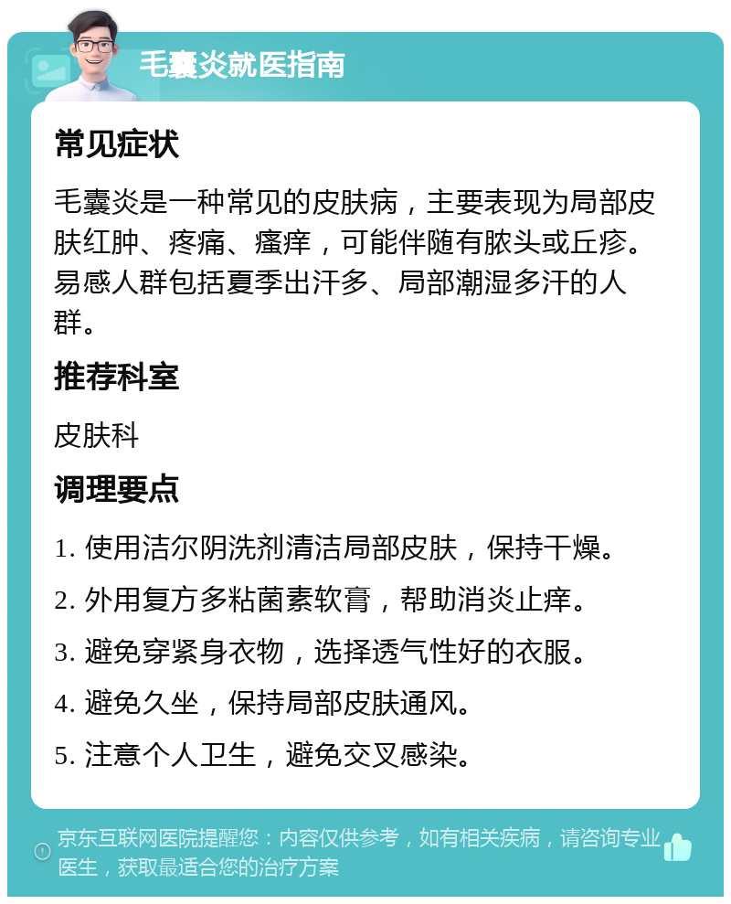 毛囊炎就医指南 常见症状 毛囊炎是一种常见的皮肤病，主要表现为局部皮肤红肿、疼痛、瘙痒，可能伴随有脓头或丘疹。易感人群包括夏季出汗多、局部潮湿多汗的人群。 推荐科室 皮肤科 调理要点 1. 使用洁尔阴洗剂清洁局部皮肤，保持干燥。 2. 外用复方多粘菌素软膏，帮助消炎止痒。 3. 避免穿紧身衣物，选择透气性好的衣服。 4. 避免久坐，保持局部皮肤通风。 5. 注意个人卫生，避免交叉感染。