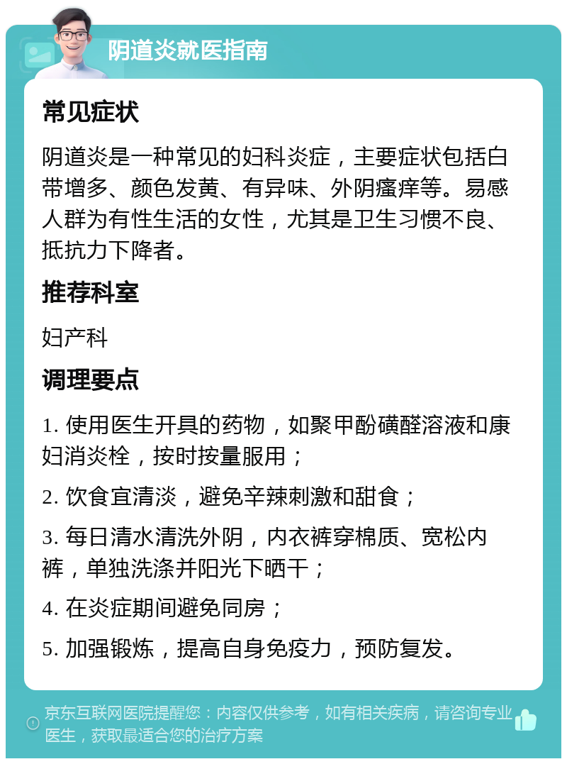 阴道炎就医指南 常见症状 阴道炎是一种常见的妇科炎症，主要症状包括白带增多、颜色发黄、有异味、外阴瘙痒等。易感人群为有性生活的女性，尤其是卫生习惯不良、抵抗力下降者。 推荐科室 妇产科 调理要点 1. 使用医生开具的药物，如聚甲酚磺醛溶液和康妇消炎栓，按时按量服用； 2. 饮食宜清淡，避免辛辣刺激和甜食； 3. 每日清水清洗外阴，内衣裤穿棉质、宽松内裤，单独洗涤并阳光下晒干； 4. 在炎症期间避免同房； 5. 加强锻炼，提高自身免疫力，预防复发。