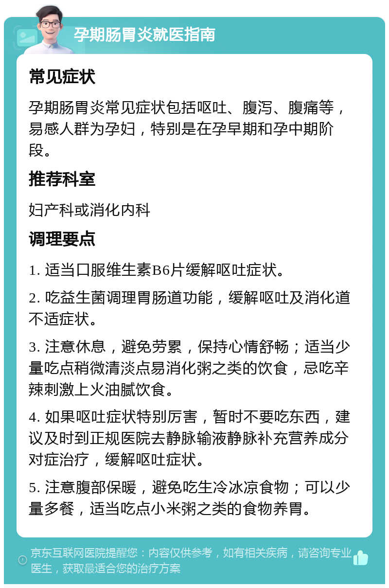 孕期肠胃炎就医指南 常见症状 孕期肠胃炎常见症状包括呕吐、腹泻、腹痛等，易感人群为孕妇，特别是在孕早期和孕中期阶段。 推荐科室 妇产科或消化内科 调理要点 1. 适当口服维生素B6片缓解呕吐症状。 2. 吃益生菌调理胃肠道功能，缓解呕吐及消化道不适症状。 3. 注意休息，避免劳累，保持心情舒畅；适当少量吃点稍微清淡点易消化粥之类的饮食，忌吃辛辣刺激上火油腻饮食。 4. 如果呕吐症状特别厉害，暂时不要吃东西，建议及时到正规医院去静脉输液静脉补充营养成分对症治疗，缓解呕吐症状。 5. 注意腹部保暖，避免吃生冷冰凉食物；可以少量多餐，适当吃点小米粥之类的食物养胃。