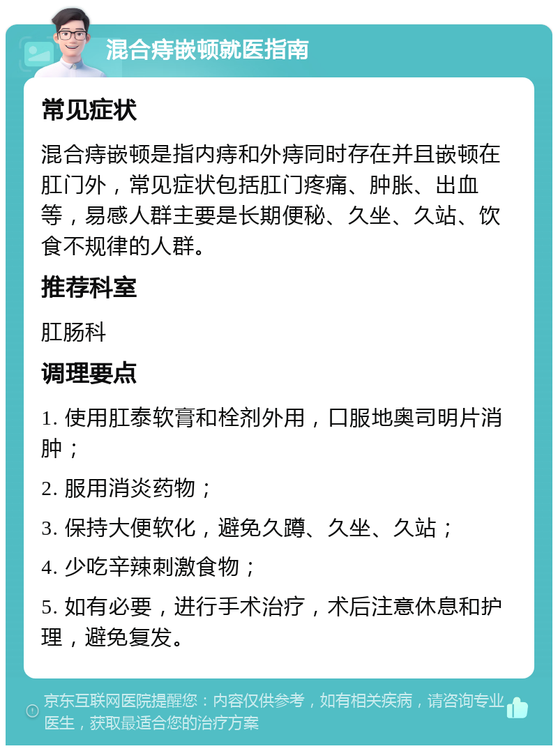 混合痔嵌顿就医指南 常见症状 混合痔嵌顿是指内痔和外痔同时存在并且嵌顿在肛门外，常见症状包括肛门疼痛、肿胀、出血等，易感人群主要是长期便秘、久坐、久站、饮食不规律的人群。 推荐科室 肛肠科 调理要点 1. 使用肛泰软膏和栓剂外用，口服地奥司明片消肿； 2. 服用消炎药物； 3. 保持大便软化，避免久蹲、久坐、久站； 4. 少吃辛辣刺激食物； 5. 如有必要，进行手术治疗，术后注意休息和护理，避免复发。