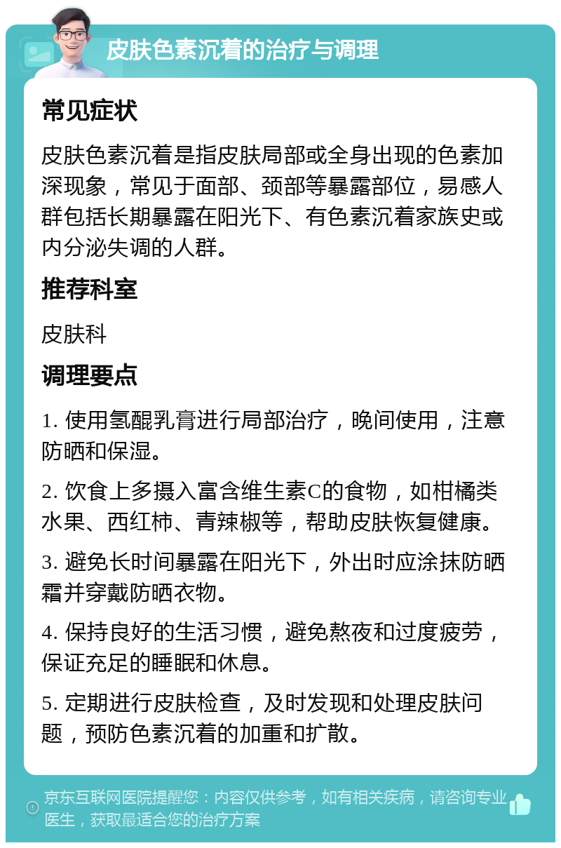 皮肤色素沉着的治疗与调理 常见症状 皮肤色素沉着是指皮肤局部或全身出现的色素加深现象，常见于面部、颈部等暴露部位，易感人群包括长期暴露在阳光下、有色素沉着家族史或内分泌失调的人群。 推荐科室 皮肤科 调理要点 1. 使用氢醌乳膏进行局部治疗，晚间使用，注意防晒和保湿。 2. 饮食上多摄入富含维生素C的食物，如柑橘类水果、西红柿、青辣椒等，帮助皮肤恢复健康。 3. 避免长时间暴露在阳光下，外出时应涂抹防晒霜并穿戴防晒衣物。 4. 保持良好的生活习惯，避免熬夜和过度疲劳，保证充足的睡眠和休息。 5. 定期进行皮肤检查，及时发现和处理皮肤问题，预防色素沉着的加重和扩散。