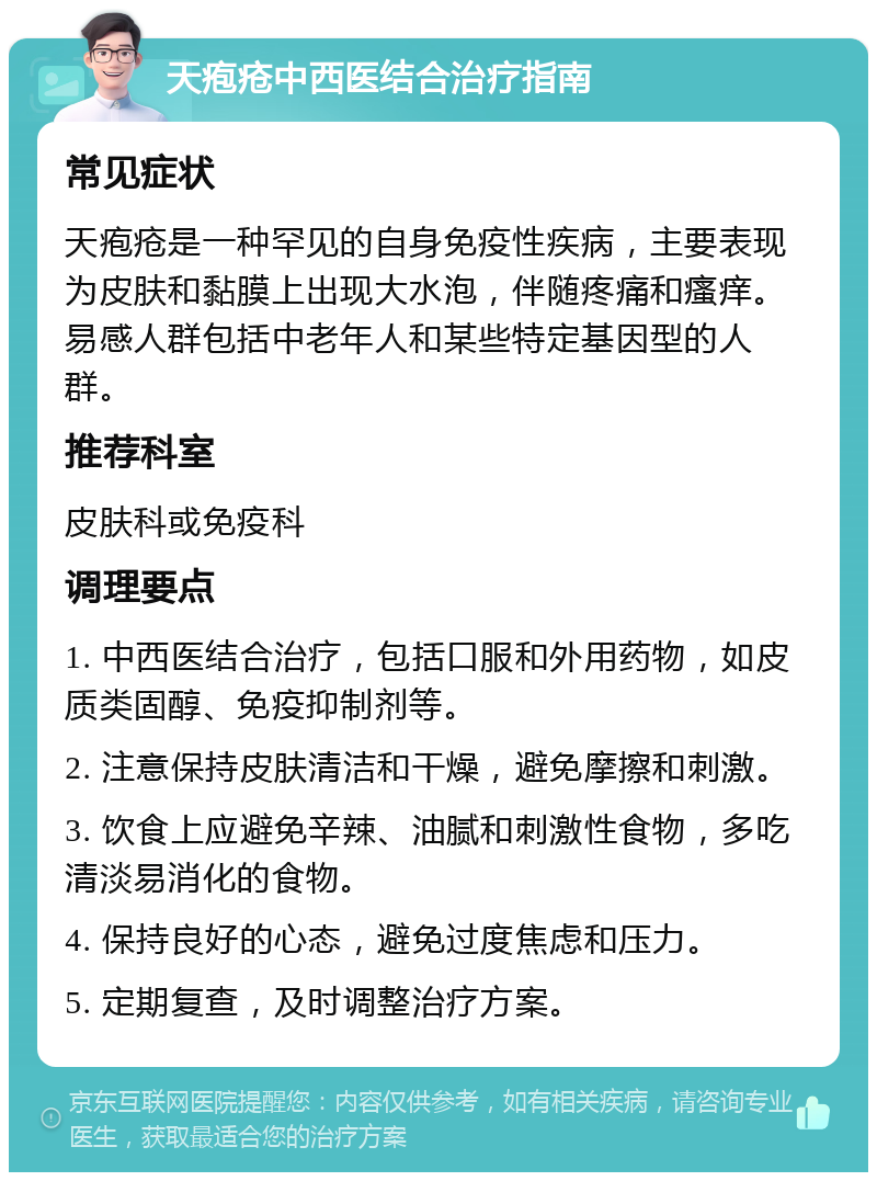 天疱疮中西医结合治疗指南 常见症状 天疱疮是一种罕见的自身免疫性疾病，主要表现为皮肤和黏膜上出现大水泡，伴随疼痛和瘙痒。易感人群包括中老年人和某些特定基因型的人群。 推荐科室 皮肤科或免疫科 调理要点 1. 中西医结合治疗，包括口服和外用药物，如皮质类固醇、免疫抑制剂等。 2. 注意保持皮肤清洁和干燥，避免摩擦和刺激。 3. 饮食上应避免辛辣、油腻和刺激性食物，多吃清淡易消化的食物。 4. 保持良好的心态，避免过度焦虑和压力。 5. 定期复查，及时调整治疗方案。