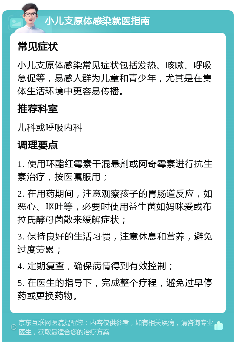 小儿支原体感染就医指南 常见症状 小儿支原体感染常见症状包括发热、咳嗽、呼吸急促等，易感人群为儿童和青少年，尤其是在集体生活环境中更容易传播。 推荐科室 儿科或呼吸内科 调理要点 1. 使用环酯红霉素干混悬剂或阿奇霉素进行抗生素治疗，按医嘱服用； 2. 在用药期间，注意观察孩子的胃肠道反应，如恶心、呕吐等，必要时使用益生菌如妈咪爱或布拉氏酵母菌散来缓解症状； 3. 保持良好的生活习惯，注意休息和营养，避免过度劳累； 4. 定期复查，确保病情得到有效控制； 5. 在医生的指导下，完成整个疗程，避免过早停药或更换药物。