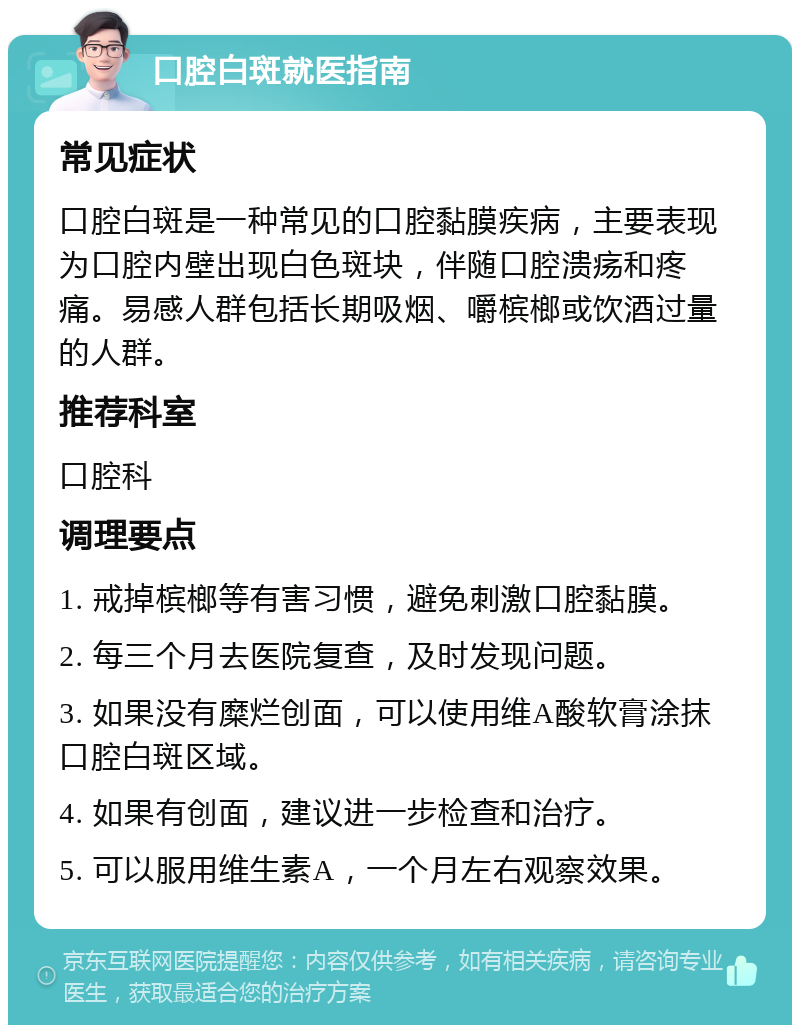 口腔白斑就医指南 常见症状 口腔白斑是一种常见的口腔黏膜疾病，主要表现为口腔内壁出现白色斑块，伴随口腔溃疡和疼痛。易感人群包括长期吸烟、嚼槟榔或饮酒过量的人群。 推荐科室 口腔科 调理要点 1. 戒掉槟榔等有害习惯，避免刺激口腔黏膜。 2. 每三个月去医院复查，及时发现问题。 3. 如果没有糜烂创面，可以使用维A酸软膏涂抹口腔白斑区域。 4. 如果有创面，建议进一步检查和治疗。 5. 可以服用维生素A，一个月左右观察效果。