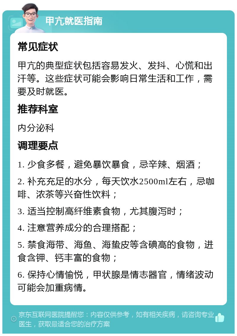 甲亢就医指南 常见症状 甲亢的典型症状包括容易发火、发抖、心慌和出汗等。这些症状可能会影响日常生活和工作，需要及时就医。 推荐科室 内分泌科 调理要点 1. 少食多餐，避免暴饮暴食，忌辛辣、烟酒； 2. 补充充足的水分，每天饮水2500ml左右，忌咖啡、浓茶等兴奋性饮料； 3. 适当控制高纤维素食物，尤其腹泻时； 4. 注意营养成分的合理搭配； 5. 禁食海带、海鱼、海蛰皮等含碘高的食物，进食含钾、钙丰富的食物； 6. 保持心情愉悦，甲状腺是情志器官，情绪波动可能会加重病情。