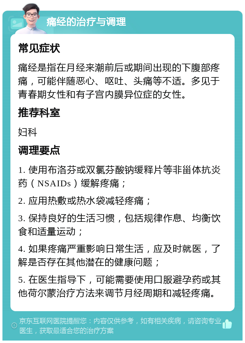 痛经的治疗与调理 常见症状 痛经是指在月经来潮前后或期间出现的下腹部疼痛，可能伴随恶心、呕吐、头痛等不适。多见于青春期女性和有子宫内膜异位症的女性。 推荐科室 妇科 调理要点 1. 使用布洛芬或双氯芬酸钠缓释片等非甾体抗炎药（NSAIDs）缓解疼痛； 2. 应用热敷或热水袋减轻疼痛； 3. 保持良好的生活习惯，包括规律作息、均衡饮食和适量运动； 4. 如果疼痛严重影响日常生活，应及时就医，了解是否存在其他潜在的健康问题； 5. 在医生指导下，可能需要使用口服避孕药或其他荷尔蒙治疗方法来调节月经周期和减轻疼痛。