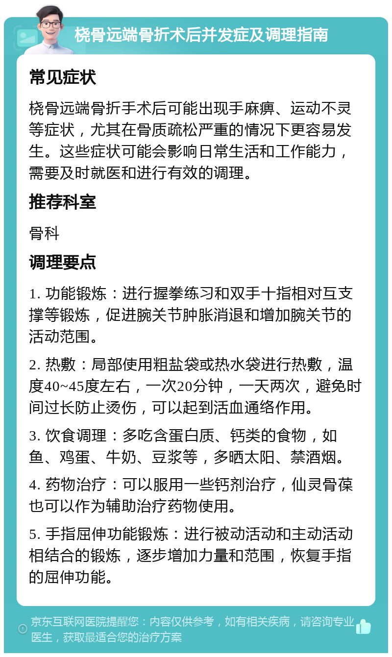 桡骨远端骨折术后并发症及调理指南 常见症状 桡骨远端骨折手术后可能出现手麻痹、运动不灵等症状，尤其在骨质疏松严重的情况下更容易发生。这些症状可能会影响日常生活和工作能力，需要及时就医和进行有效的调理。 推荐科室 骨科 调理要点 1. 功能锻炼：进行握拳练习和双手十指相对互支撑等锻炼，促进腕关节肿胀消退和增加腕关节的活动范围。 2. 热敷：局部使用粗盐袋或热水袋进行热敷，温度40~45度左右，一次20分钟，一天两次，避免时间过长防止烫伤，可以起到活血通络作用。 3. 饮食调理：多吃含蛋白质、钙类的食物，如鱼、鸡蛋、牛奶、豆浆等，多晒太阳、禁酒烟。 4. 药物治疗：可以服用一些钙剂治疗，仙灵骨葆也可以作为辅助治疗药物使用。 5. 手指屈伸功能锻炼：进行被动活动和主动活动相结合的锻炼，逐步增加力量和范围，恢复手指的屈伸功能。