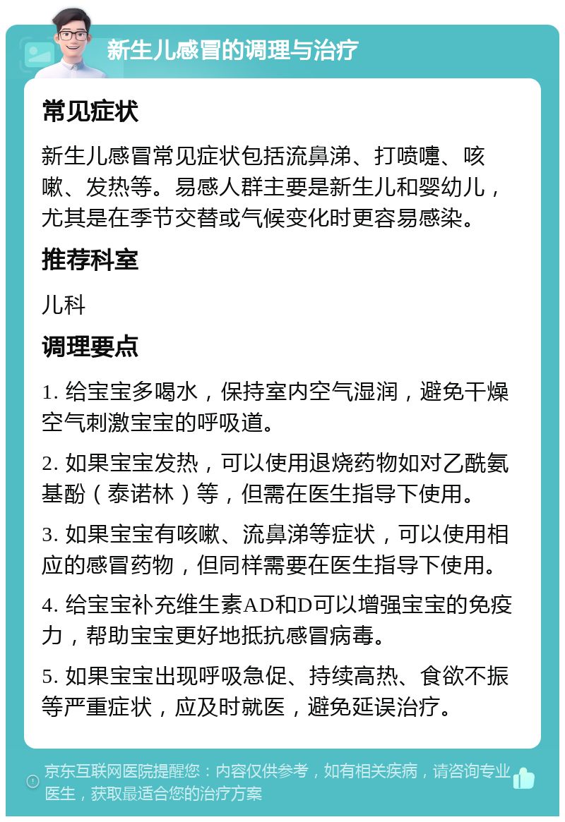 新生儿感冒的调理与治疗 常见症状 新生儿感冒常见症状包括流鼻涕、打喷嚏、咳嗽、发热等。易感人群主要是新生儿和婴幼儿，尤其是在季节交替或气候变化时更容易感染。 推荐科室 儿科 调理要点 1. 给宝宝多喝水，保持室内空气湿润，避免干燥空气刺激宝宝的呼吸道。 2. 如果宝宝发热，可以使用退烧药物如对乙酰氨基酚（泰诺林）等，但需在医生指导下使用。 3. 如果宝宝有咳嗽、流鼻涕等症状，可以使用相应的感冒药物，但同样需要在医生指导下使用。 4. 给宝宝补充维生素AD和D可以增强宝宝的免疫力，帮助宝宝更好地抵抗感冒病毒。 5. 如果宝宝出现呼吸急促、持续高热、食欲不振等严重症状，应及时就医，避免延误治疗。