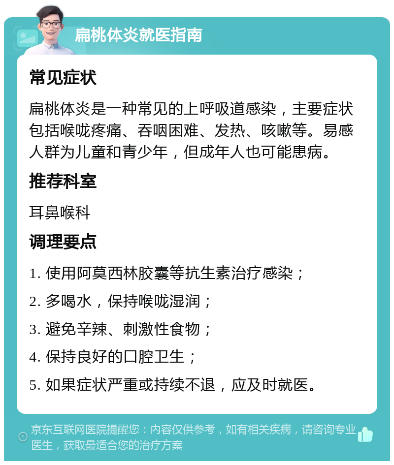 扁桃体炎就医指南 常见症状 扁桃体炎是一种常见的上呼吸道感染，主要症状包括喉咙疼痛、吞咽困难、发热、咳嗽等。易感人群为儿童和青少年，但成年人也可能患病。 推荐科室 耳鼻喉科 调理要点 1. 使用阿莫西林胶囊等抗生素治疗感染； 2. 多喝水，保持喉咙湿润； 3. 避免辛辣、刺激性食物； 4. 保持良好的口腔卫生； 5. 如果症状严重或持续不退，应及时就医。