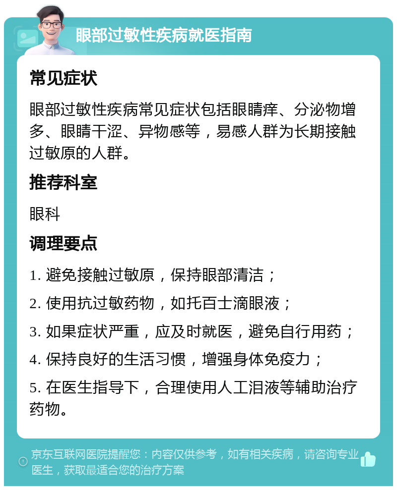 眼部过敏性疾病就医指南 常见症状 眼部过敏性疾病常见症状包括眼睛痒、分泌物增多、眼睛干涩、异物感等，易感人群为长期接触过敏原的人群。 推荐科室 眼科 调理要点 1. 避免接触过敏原，保持眼部清洁； 2. 使用抗过敏药物，如托百士滴眼液； 3. 如果症状严重，应及时就医，避免自行用药； 4. 保持良好的生活习惯，增强身体免疫力； 5. 在医生指导下，合理使用人工泪液等辅助治疗药物。