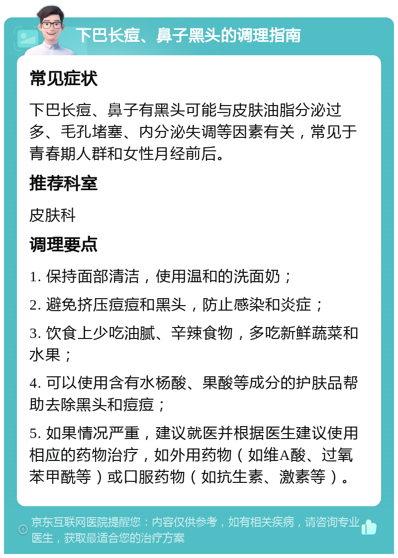 下巴长痘、鼻子黑头的调理指南 常见症状 下巴长痘、鼻子有黑头可能与皮肤油脂分泌过多、毛孔堵塞、内分泌失调等因素有关，常见于青春期人群和女性月经前后。 推荐科室 皮肤科 调理要点 1. 保持面部清洁，使用温和的洗面奶； 2. 避免挤压痘痘和黑头，防止感染和炎症； 3. 饮食上少吃油腻、辛辣食物，多吃新鲜蔬菜和水果； 4. 可以使用含有水杨酸、果酸等成分的护肤品帮助去除黑头和痘痘； 5. 如果情况严重，建议就医并根据医生建议使用相应的药物治疗，如外用药物（如维A酸、过氧苯甲酰等）或口服药物（如抗生素、激素等）。