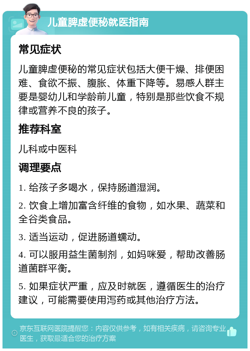 儿童脾虚便秘就医指南 常见症状 儿童脾虚便秘的常见症状包括大便干燥、排便困难、食欲不振、腹胀、体重下降等。易感人群主要是婴幼儿和学龄前儿童，特别是那些饮食不规律或营养不良的孩子。 推荐科室 儿科或中医科 调理要点 1. 给孩子多喝水，保持肠道湿润。 2. 饮食上增加富含纤维的食物，如水果、蔬菜和全谷类食品。 3. 适当运动，促进肠道蠕动。 4. 可以服用益生菌制剂，如妈咪爱，帮助改善肠道菌群平衡。 5. 如果症状严重，应及时就医，遵循医生的治疗建议，可能需要使用泻药或其他治疗方法。