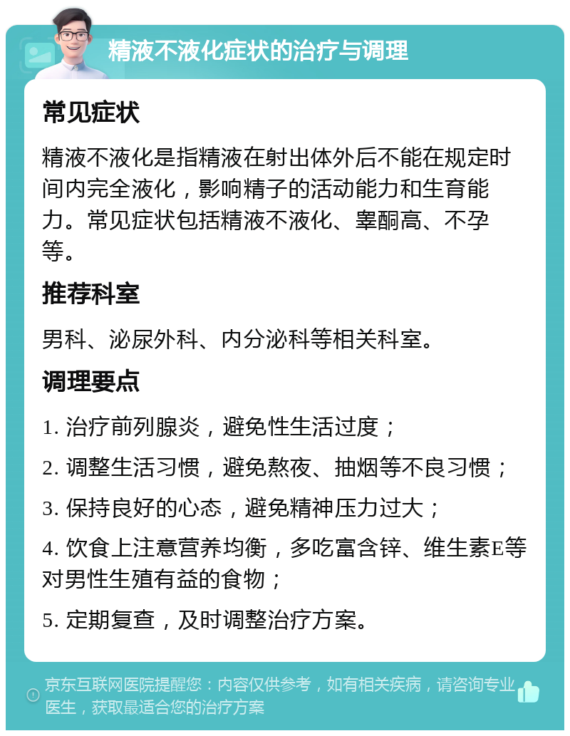 精液不液化症状的治疗与调理 常见症状 精液不液化是指精液在射出体外后不能在规定时间内完全液化，影响精子的活动能力和生育能力。常见症状包括精液不液化、睾酮高、不孕等。 推荐科室 男科、泌尿外科、内分泌科等相关科室。 调理要点 1. 治疗前列腺炎，避免性生活过度； 2. 调整生活习惯，避免熬夜、抽烟等不良习惯； 3. 保持良好的心态，避免精神压力过大； 4. 饮食上注意营养均衡，多吃富含锌、维生素E等对男性生殖有益的食物； 5. 定期复查，及时调整治疗方案。