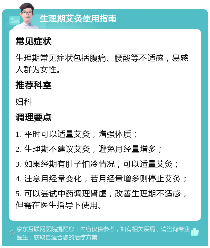 生理期艾灸使用指南 常见症状 生理期常见症状包括腹痛、腰酸等不适感，易感人群为女性。 推荐科室 妇科 调理要点 1. 平时可以适量艾灸，增强体质； 2. 生理期不建议艾灸，避免月经量增多； 3. 如果经期有肚子怕冷情况，可以适量艾灸； 4. 注意月经量变化，若月经量增多则停止艾灸； 5. 可以尝试中药调理肾虚，改善生理期不适感，但需在医生指导下使用。