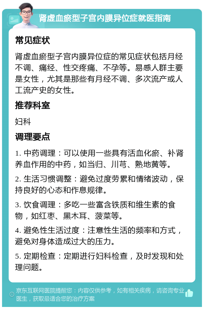 肾虚血瘀型子宫内膜异位症就医指南 常见症状 肾虚血瘀型子宫内膜异位症的常见症状包括月经不调、痛经、性交疼痛、不孕等。易感人群主要是女性，尤其是那些有月经不调、多次流产或人工流产史的女性。 推荐科室 妇科 调理要点 1. 中药调理：可以使用一些具有活血化瘀、补肾养血作用的中药，如当归、川芎、熟地黄等。 2. 生活习惯调整：避免过度劳累和情绪波动，保持良好的心态和作息规律。 3. 饮食调理：多吃一些富含铁质和维生素的食物，如红枣、黑木耳、菠菜等。 4. 避免性生活过度：注意性生活的频率和方式，避免对身体造成过大的压力。 5. 定期检查：定期进行妇科检查，及时发现和处理问题。