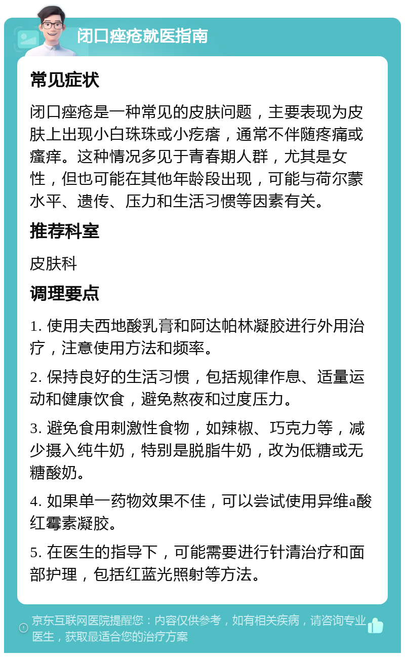 闭口痤疮就医指南 常见症状 闭口痤疮是一种常见的皮肤问题，主要表现为皮肤上出现小白珠珠或小疙瘩，通常不伴随疼痛或瘙痒。这种情况多见于青春期人群，尤其是女性，但也可能在其他年龄段出现，可能与荷尔蒙水平、遗传、压力和生活习惯等因素有关。 推荐科室 皮肤科 调理要点 1. 使用夫西地酸乳膏和阿达帕林凝胶进行外用治疗，注意使用方法和频率。 2. 保持良好的生活习惯，包括规律作息、适量运动和健康饮食，避免熬夜和过度压力。 3. 避免食用刺激性食物，如辣椒、巧克力等，减少摄入纯牛奶，特别是脱脂牛奶，改为低糖或无糖酸奶。 4. 如果单一药物效果不佳，可以尝试使用异维a酸红霉素凝胶。 5. 在医生的指导下，可能需要进行针清治疗和面部护理，包括红蓝光照射等方法。