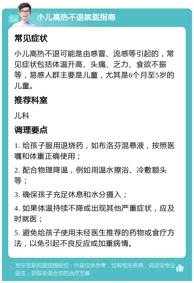 小儿高热不退就医指南 常见症状 小儿高热不退可能是由感冒、流感等引起的，常见症状包括体温升高、头痛、乏力、食欲不振等，易感人群主要是儿童，尤其是6个月至5岁的儿童。 推荐科室 儿科 调理要点 1. 给孩子服用退烧药，如布洛芬混悬液，按照医嘱和体重正确使用； 2. 配合物理降温，例如用温水擦浴、冷敷额头等； 3. 确保孩子充足休息和水分摄入； 4. 如果体温持续不降或出现其他严重症状，应及时就医； 5. 避免给孩子使用未经医生推荐的药物或食疗方法，以免引起不良反应或加重病情。