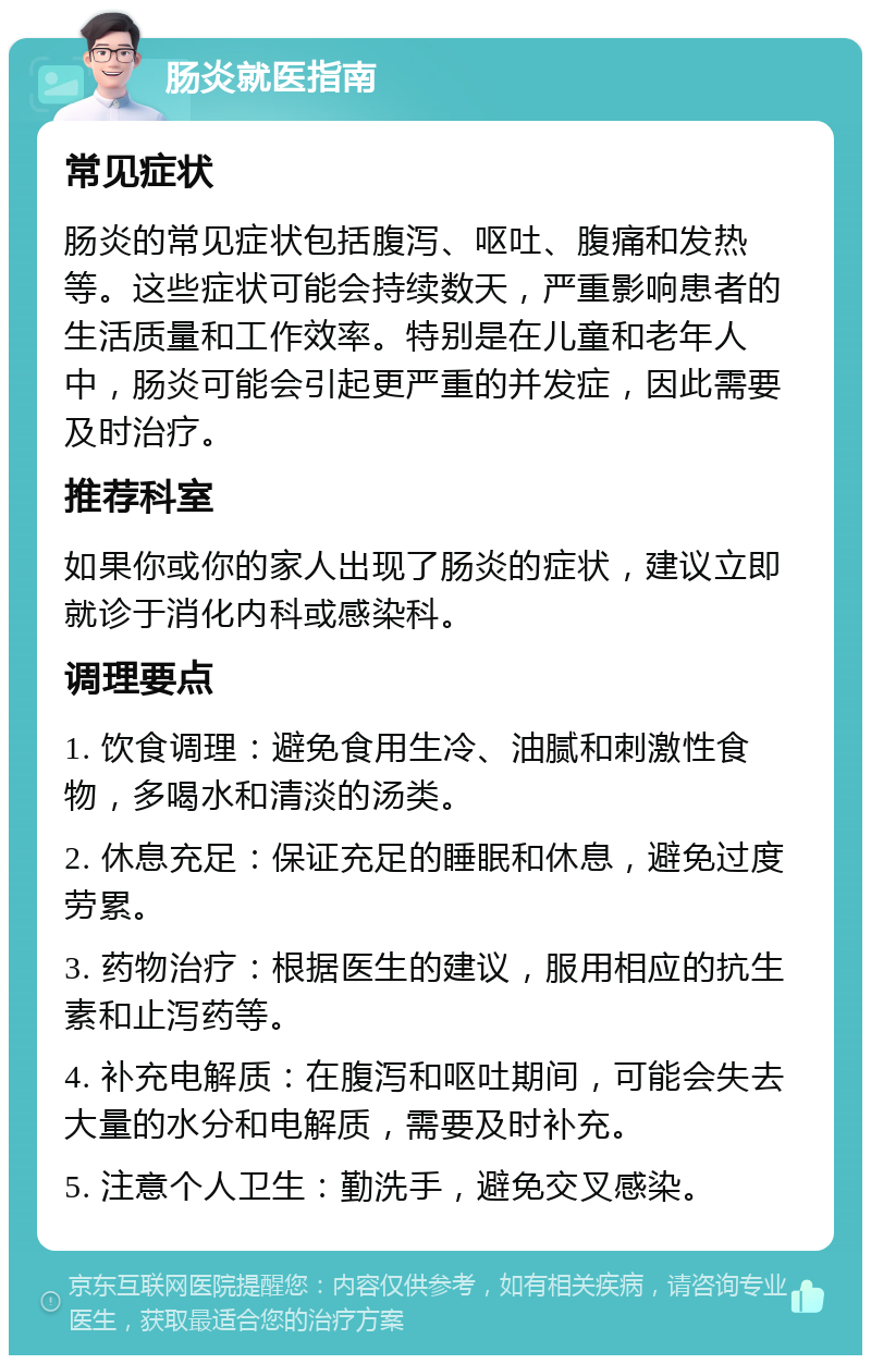 肠炎就医指南 常见症状 肠炎的常见症状包括腹泻、呕吐、腹痛和发热等。这些症状可能会持续数天，严重影响患者的生活质量和工作效率。特别是在儿童和老年人中，肠炎可能会引起更严重的并发症，因此需要及时治疗。 推荐科室 如果你或你的家人出现了肠炎的症状，建议立即就诊于消化内科或感染科。 调理要点 1. 饮食调理：避免食用生冷、油腻和刺激性食物，多喝水和清淡的汤类。 2. 休息充足：保证充足的睡眠和休息，避免过度劳累。 3. 药物治疗：根据医生的建议，服用相应的抗生素和止泻药等。 4. 补充电解质：在腹泻和呕吐期间，可能会失去大量的水分和电解质，需要及时补充。 5. 注意个人卫生：勤洗手，避免交叉感染。