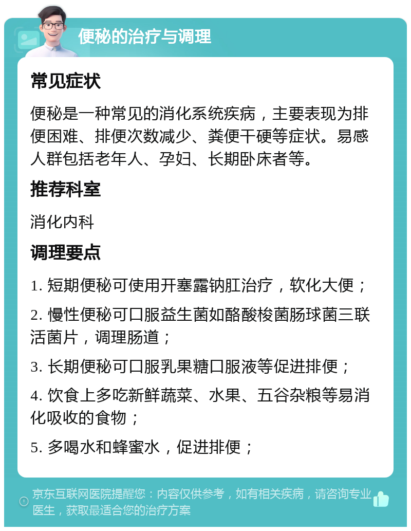 便秘的治疗与调理 常见症状 便秘是一种常见的消化系统疾病，主要表现为排便困难、排便次数减少、粪便干硬等症状。易感人群包括老年人、孕妇、长期卧床者等。 推荐科室 消化内科 调理要点 1. 短期便秘可使用开塞露钠肛治疗，软化大便； 2. 慢性便秘可口服益生菌如酪酸梭菌肠球菌三联活菌片，调理肠道； 3. 长期便秘可口服乳果糖口服液等促进排便； 4. 饮食上多吃新鲜蔬菜、水果、五谷杂粮等易消化吸收的食物； 5. 多喝水和蜂蜜水，促进排便；