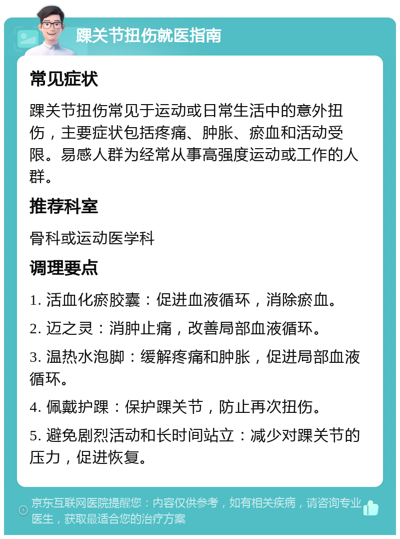 踝关节扭伤就医指南 常见症状 踝关节扭伤常见于运动或日常生活中的意外扭伤，主要症状包括疼痛、肿胀、瘀血和活动受限。易感人群为经常从事高强度运动或工作的人群。 推荐科室 骨科或运动医学科 调理要点 1. 活血化瘀胶囊：促进血液循环，消除瘀血。 2. 迈之灵：消肿止痛，改善局部血液循环。 3. 温热水泡脚：缓解疼痛和肿胀，促进局部血液循环。 4. 佩戴护踝：保护踝关节，防止再次扭伤。 5. 避免剧烈活动和长时间站立：减少对踝关节的压力，促进恢复。