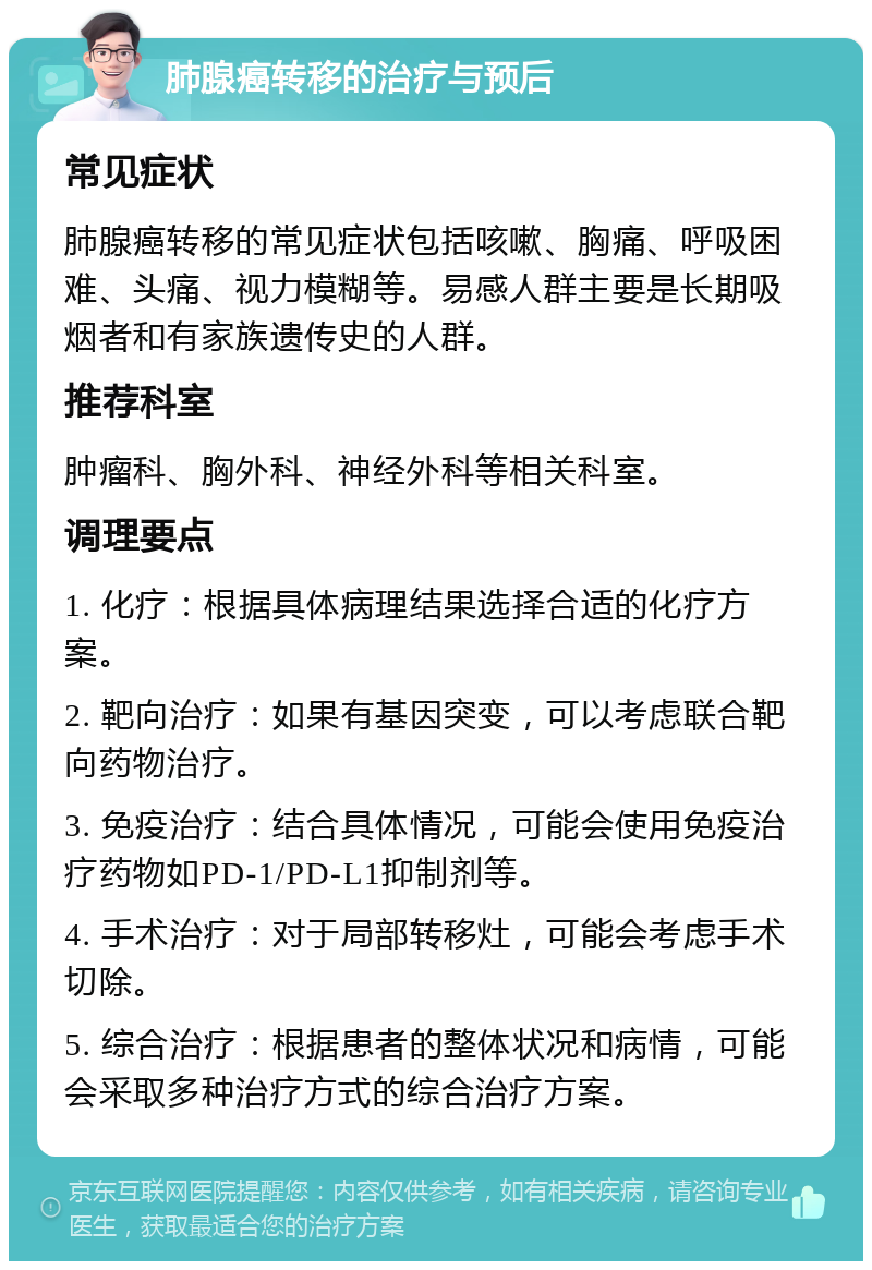 肺腺癌转移的治疗与预后 常见症状 肺腺癌转移的常见症状包括咳嗽、胸痛、呼吸困难、头痛、视力模糊等。易感人群主要是长期吸烟者和有家族遗传史的人群。 推荐科室 肿瘤科、胸外科、神经外科等相关科室。 调理要点 1. 化疗：根据具体病理结果选择合适的化疗方案。 2. 靶向治疗：如果有基因突变，可以考虑联合靶向药物治疗。 3. 免疫治疗：结合具体情况，可能会使用免疫治疗药物如PD-1/PD-L1抑制剂等。 4. 手术治疗：对于局部转移灶，可能会考虑手术切除。 5. 综合治疗：根据患者的整体状况和病情，可能会采取多种治疗方式的综合治疗方案。