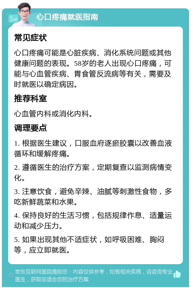 心口疼痛就医指南 常见症状 心口疼痛可能是心脏疾病、消化系统问题或其他健康问题的表现。58岁的老人出现心口疼痛，可能与心血管疾病、胃食管反流病等有关，需要及时就医以确定病因。 推荐科室 心血管内科或消化内科。 调理要点 1. 根据医生建议，口服血府逐瘀胶囊以改善血液循环和缓解疼痛。 2. 遵循医生的治疗方案，定期复查以监测病情变化。 3. 注意饮食，避免辛辣、油腻等刺激性食物，多吃新鲜蔬菜和水果。 4. 保持良好的生活习惯，包括规律作息、适量运动和减少压力。 5. 如果出现其他不适症状，如呼吸困难、胸闷等，应立即就医。