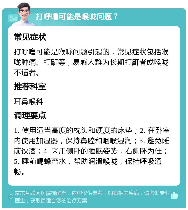 打呼噜可能是喉咙问题？ 常见症状 打呼噜可能是喉咙问题引起的，常见症状包括喉咙肿痛、打鼾等，易感人群为长期打鼾者或喉咙不适者。 推荐科室 耳鼻喉科 调理要点 1. 使用适当高度的枕头和硬度的床垫；2. 在卧室内使用加湿器，保持鼻腔和咽喉湿润；3. 避免睡前饮酒；4. 采用侧卧的睡眠姿势，右侧卧为佳；5. 睡前喝蜂蜜水，帮助润滑喉咙，保持呼吸通畅。