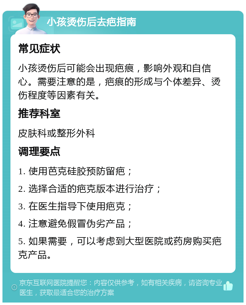 小孩烫伤后去疤指南 常见症状 小孩烫伤后可能会出现疤痕，影响外观和自信心。需要注意的是，疤痕的形成与个体差异、烫伤程度等因素有关。 推荐科室 皮肤科或整形外科 调理要点 1. 使用芭克硅胶预防留疤； 2. 选择合适的疤克版本进行治疗； 3. 在医生指导下使用疤克； 4. 注意避免假冒伪劣产品； 5. 如果需要，可以考虑到大型医院或药房购买疤克产品。