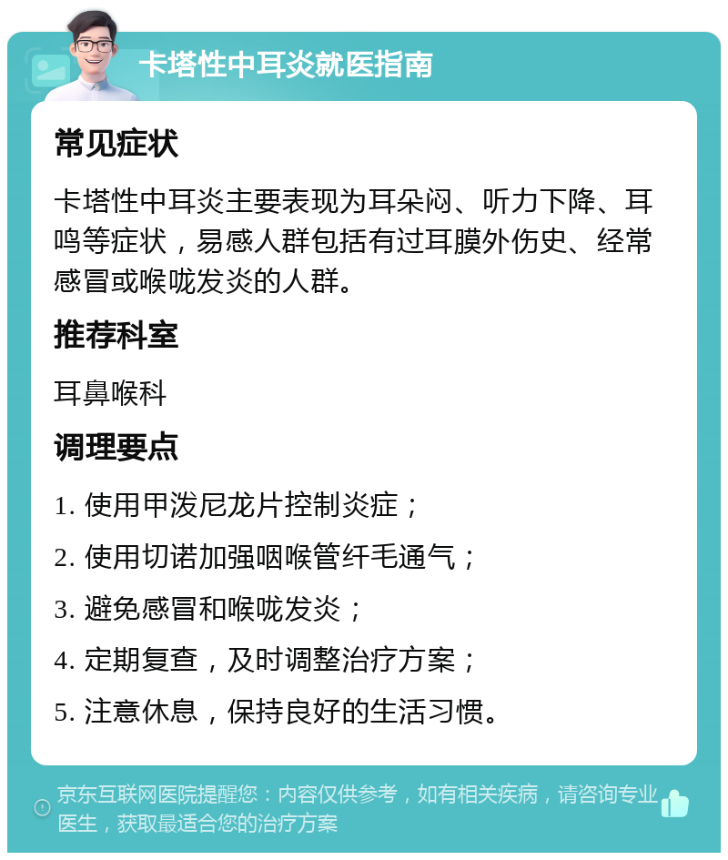 卡塔性中耳炎就医指南 常见症状 卡塔性中耳炎主要表现为耳朵闷、听力下降、耳鸣等症状，易感人群包括有过耳膜外伤史、经常感冒或喉咙发炎的人群。 推荐科室 耳鼻喉科 调理要点 1. 使用甲泼尼龙片控制炎症； 2. 使用切诺加强咽喉管纤毛通气； 3. 避免感冒和喉咙发炎； 4. 定期复查，及时调整治疗方案； 5. 注意休息，保持良好的生活习惯。