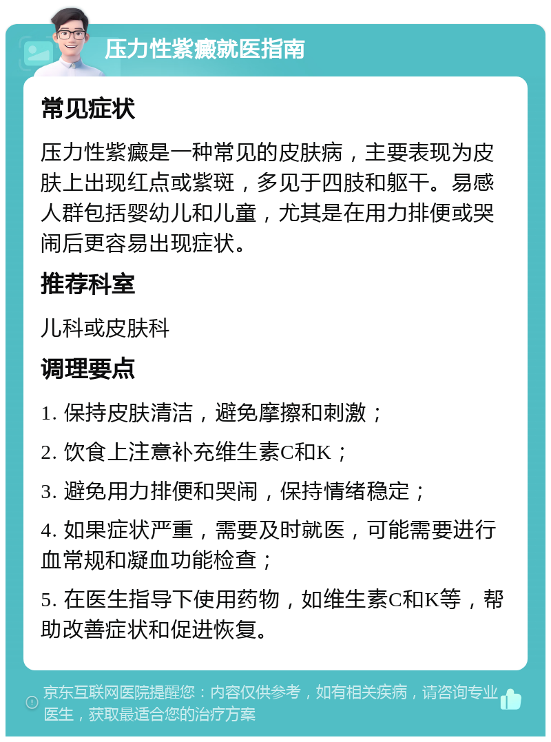 压力性紫癜就医指南 常见症状 压力性紫癜是一种常见的皮肤病，主要表现为皮肤上出现红点或紫斑，多见于四肢和躯干。易感人群包括婴幼儿和儿童，尤其是在用力排便或哭闹后更容易出现症状。 推荐科室 儿科或皮肤科 调理要点 1. 保持皮肤清洁，避免摩擦和刺激； 2. 饮食上注意补充维生素C和K； 3. 避免用力排便和哭闹，保持情绪稳定； 4. 如果症状严重，需要及时就医，可能需要进行血常规和凝血功能检查； 5. 在医生指导下使用药物，如维生素C和K等，帮助改善症状和促进恢复。