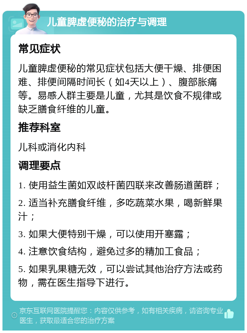 儿童脾虚便秘的治疗与调理 常见症状 儿童脾虚便秘的常见症状包括大便干燥、排便困难、排便间隔时间长（如4天以上）、腹部胀痛等。易感人群主要是儿童，尤其是饮食不规律或缺乏膳食纤维的儿童。 推荐科室 儿科或消化内科 调理要点 1. 使用益生菌如双歧杆菌四联来改善肠道菌群； 2. 适当补充膳食纤维，多吃蔬菜水果，喝新鲜果汁； 3. 如果大便特别干燥，可以使用开塞露； 4. 注意饮食结构，避免过多的精加工食品； 5. 如果乳果糖无效，可以尝试其他治疗方法或药物，需在医生指导下进行。