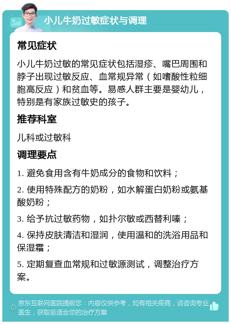 小儿牛奶过敏症状与调理 常见症状 小儿牛奶过敏的常见症状包括湿疹、嘴巴周围和脖子出现过敏反应、血常规异常（如嗜酸性粒细胞高反应）和贫血等。易感人群主要是婴幼儿，特别是有家族过敏史的孩子。 推荐科室 儿科或过敏科 调理要点 1. 避免食用含有牛奶成分的食物和饮料； 2. 使用特殊配方的奶粉，如水解蛋白奶粉或氨基酸奶粉； 3. 给予抗过敏药物，如扑尔敏或西替利嗪； 4. 保持皮肤清洁和湿润，使用温和的洗浴用品和保湿霜； 5. 定期复查血常规和过敏源测试，调整治疗方案。