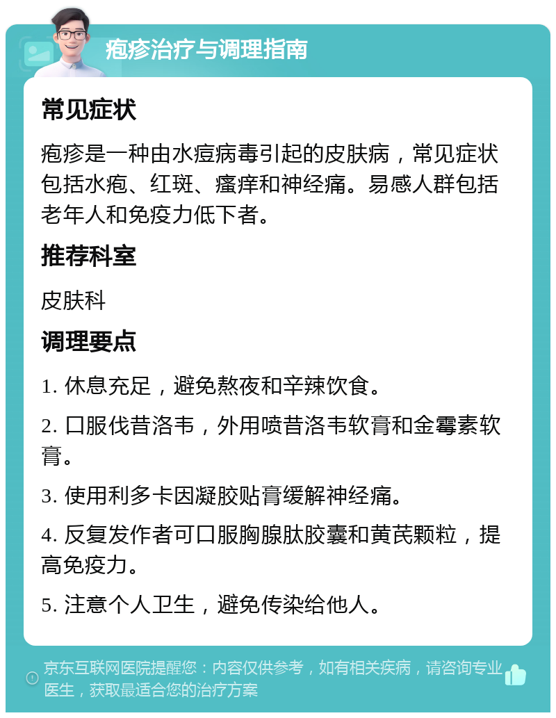 疱疹治疗与调理指南 常见症状 疱疹是一种由水痘病毒引起的皮肤病，常见症状包括水疱、红斑、瘙痒和神经痛。易感人群包括老年人和免疫力低下者。 推荐科室 皮肤科 调理要点 1. 休息充足，避免熬夜和辛辣饮食。 2. 口服伐昔洛韦，外用喷昔洛韦软膏和金霉素软膏。 3. 使用利多卡因凝胶贴膏缓解神经痛。 4. 反复发作者可口服胸腺肽胶囊和黄芪颗粒，提高免疫力。 5. 注意个人卫生，避免传染给他人。