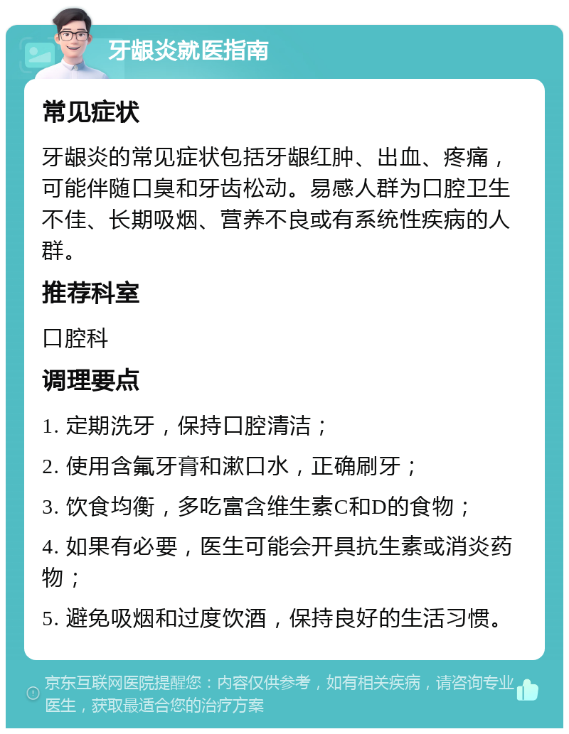 牙龈炎就医指南 常见症状 牙龈炎的常见症状包括牙龈红肿、出血、疼痛，可能伴随口臭和牙齿松动。易感人群为口腔卫生不佳、长期吸烟、营养不良或有系统性疾病的人群。 推荐科室 口腔科 调理要点 1. 定期洗牙，保持口腔清洁； 2. 使用含氟牙膏和漱口水，正确刷牙； 3. 饮食均衡，多吃富含维生素C和D的食物； 4. 如果有必要，医生可能会开具抗生素或消炎药物； 5. 避免吸烟和过度饮酒，保持良好的生活习惯。