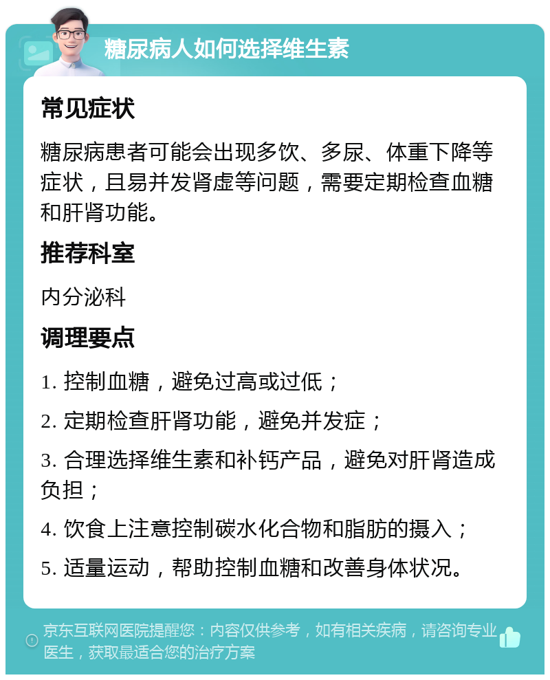 糖尿病人如何选择维生素 常见症状 糖尿病患者可能会出现多饮、多尿、体重下降等症状，且易并发肾虚等问题，需要定期检查血糖和肝肾功能。 推荐科室 内分泌科 调理要点 1. 控制血糖，避免过高或过低； 2. 定期检查肝肾功能，避免并发症； 3. 合理选择维生素和补钙产品，避免对肝肾造成负担； 4. 饮食上注意控制碳水化合物和脂肪的摄入； 5. 适量运动，帮助控制血糖和改善身体状况。