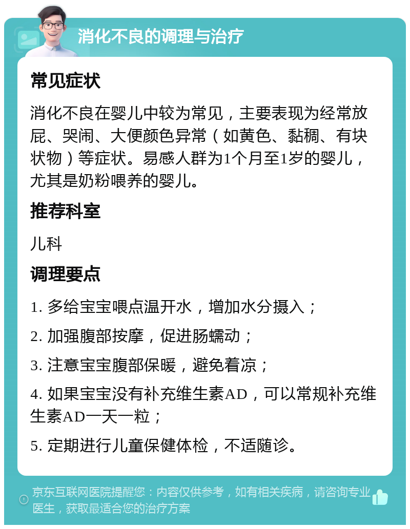 消化不良的调理与治疗 常见症状 消化不良在婴儿中较为常见，主要表现为经常放屁、哭闹、大便颜色异常（如黄色、黏稠、有块状物）等症状。易感人群为1个月至1岁的婴儿，尤其是奶粉喂养的婴儿。 推荐科室 儿科 调理要点 1. 多给宝宝喂点温开水，增加水分摄入； 2. 加强腹部按摩，促进肠蠕动； 3. 注意宝宝腹部保暖，避免着凉； 4. 如果宝宝没有补充维生素AD，可以常规补充维生素AD一天一粒； 5. 定期进行儿童保健体检，不适随诊。