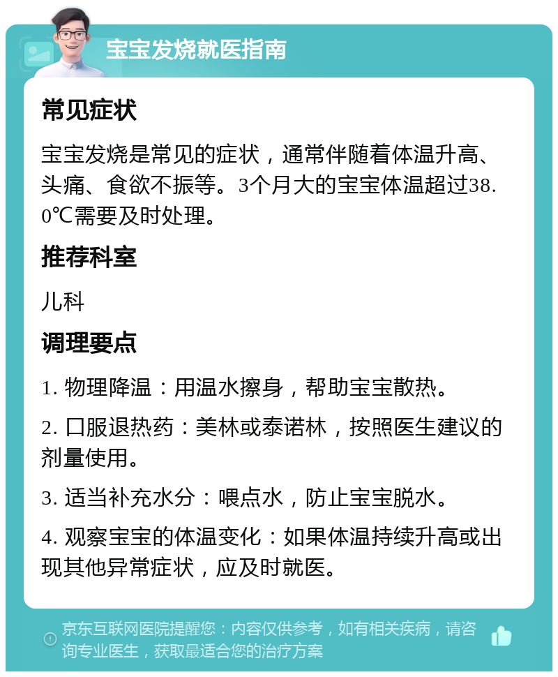 宝宝发烧就医指南 常见症状 宝宝发烧是常见的症状，通常伴随着体温升高、头痛、食欲不振等。3个月大的宝宝体温超过38.0℃需要及时处理。 推荐科室 儿科 调理要点 1. 物理降温：用温水擦身，帮助宝宝散热。 2. 口服退热药：美林或泰诺林，按照医生建议的剂量使用。 3. 适当补充水分：喂点水，防止宝宝脱水。 4. 观察宝宝的体温变化：如果体温持续升高或出现其他异常症状，应及时就医。