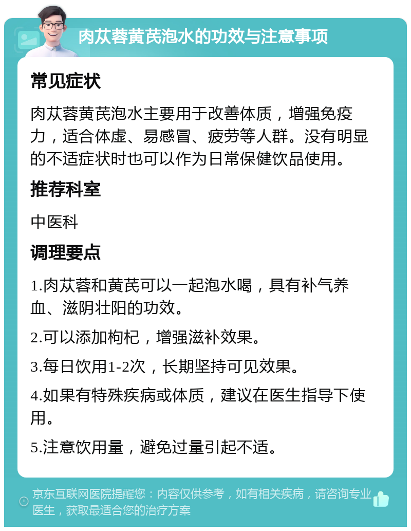 肉苁蓉黄芪泡水的功效与注意事项 常见症状 肉苁蓉黄芪泡水主要用于改善体质，增强免疫力，适合体虚、易感冒、疲劳等人群。没有明显的不适症状时也可以作为日常保健饮品使用。 推荐科室 中医科 调理要点 1.肉苁蓉和黄芪可以一起泡水喝，具有补气养血、滋阴壮阳的功效。 2.可以添加枸杞，增强滋补效果。 3.每日饮用1-2次，长期坚持可见效果。 4.如果有特殊疾病或体质，建议在医生指导下使用。 5.注意饮用量，避免过量引起不适。