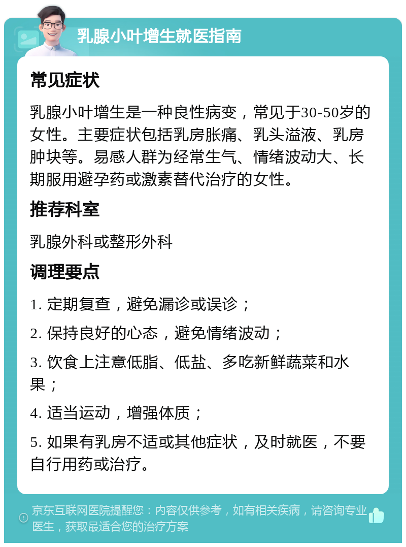 乳腺小叶增生就医指南 常见症状 乳腺小叶增生是一种良性病变，常见于30-50岁的女性。主要症状包括乳房胀痛、乳头溢液、乳房肿块等。易感人群为经常生气、情绪波动大、长期服用避孕药或激素替代治疗的女性。 推荐科室 乳腺外科或整形外科 调理要点 1. 定期复查，避免漏诊或误诊； 2. 保持良好的心态，避免情绪波动； 3. 饮食上注意低脂、低盐、多吃新鲜蔬菜和水果； 4. 适当运动，增强体质； 5. 如果有乳房不适或其他症状，及时就医，不要自行用药或治疗。