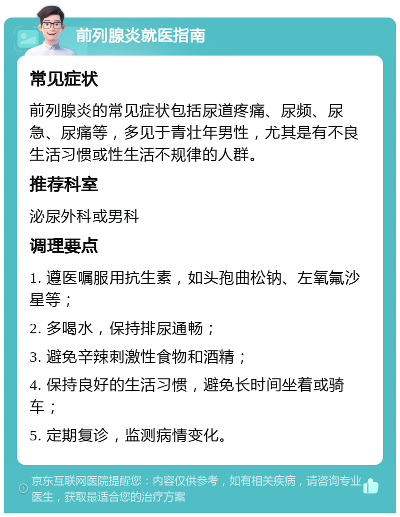 前列腺炎就医指南 常见症状 前列腺炎的常见症状包括尿道疼痛、尿频、尿急、尿痛等，多见于青壮年男性，尤其是有不良生活习惯或性生活不规律的人群。 推荐科室 泌尿外科或男科 调理要点 1. 遵医嘱服用抗生素，如头孢曲松钠、左氧氟沙星等； 2. 多喝水，保持排尿通畅； 3. 避免辛辣刺激性食物和酒精； 4. 保持良好的生活习惯，避免长时间坐着或骑车； 5. 定期复诊，监测病情变化。