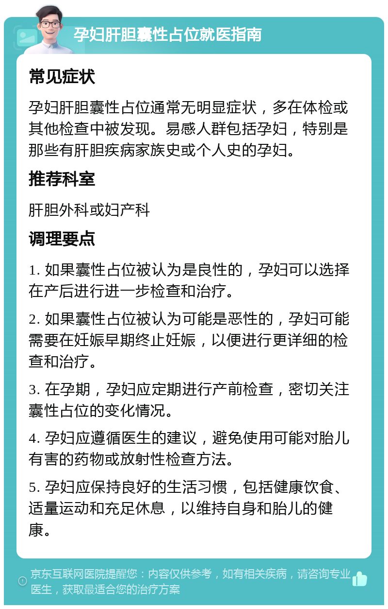 孕妇肝胆囊性占位就医指南 常见症状 孕妇肝胆囊性占位通常无明显症状，多在体检或其他检查中被发现。易感人群包括孕妇，特别是那些有肝胆疾病家族史或个人史的孕妇。 推荐科室 肝胆外科或妇产科 调理要点 1. 如果囊性占位被认为是良性的，孕妇可以选择在产后进行进一步检查和治疗。 2. 如果囊性占位被认为可能是恶性的，孕妇可能需要在妊娠早期终止妊娠，以便进行更详细的检查和治疗。 3. 在孕期，孕妇应定期进行产前检查，密切关注囊性占位的变化情况。 4. 孕妇应遵循医生的建议，避免使用可能对胎儿有害的药物或放射性检查方法。 5. 孕妇应保持良好的生活习惯，包括健康饮食、适量运动和充足休息，以维持自身和胎儿的健康。