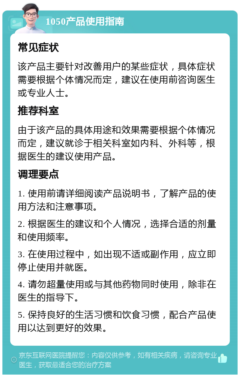 1050产品使用指南 常见症状 该产品主要针对改善用户的某些症状，具体症状需要根据个体情况而定，建议在使用前咨询医生或专业人士。 推荐科室 由于该产品的具体用途和效果需要根据个体情况而定，建议就诊于相关科室如内科、外科等，根据医生的建议使用产品。 调理要点 1. 使用前请详细阅读产品说明书，了解产品的使用方法和注意事项。 2. 根据医生的建议和个人情况，选择合适的剂量和使用频率。 3. 在使用过程中，如出现不适或副作用，应立即停止使用并就医。 4. 请勿超量使用或与其他药物同时使用，除非在医生的指导下。 5. 保持良好的生活习惯和饮食习惯，配合产品使用以达到更好的效果。