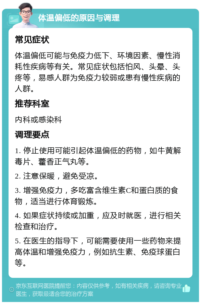 体温偏低的原因与调理 常见症状 体温偏低可能与免疫力低下、环境因素、慢性消耗性疾病等有关。常见症状包括怕风、头晕、头疼等，易感人群为免疫力较弱或患有慢性疾病的人群。 推荐科室 内科或感染科 调理要点 1. 停止使用可能引起体温偏低的药物，如牛黄解毒片、藿香正气丸等。 2. 注意保暖，避免受凉。 3. 增强免疫力，多吃富含维生素C和蛋白质的食物，适当进行体育锻炼。 4. 如果症状持续或加重，应及时就医，进行相关检查和治疗。 5. 在医生的指导下，可能需要使用一些药物来提高体温和增强免疫力，例如抗生素、免疫球蛋白等。