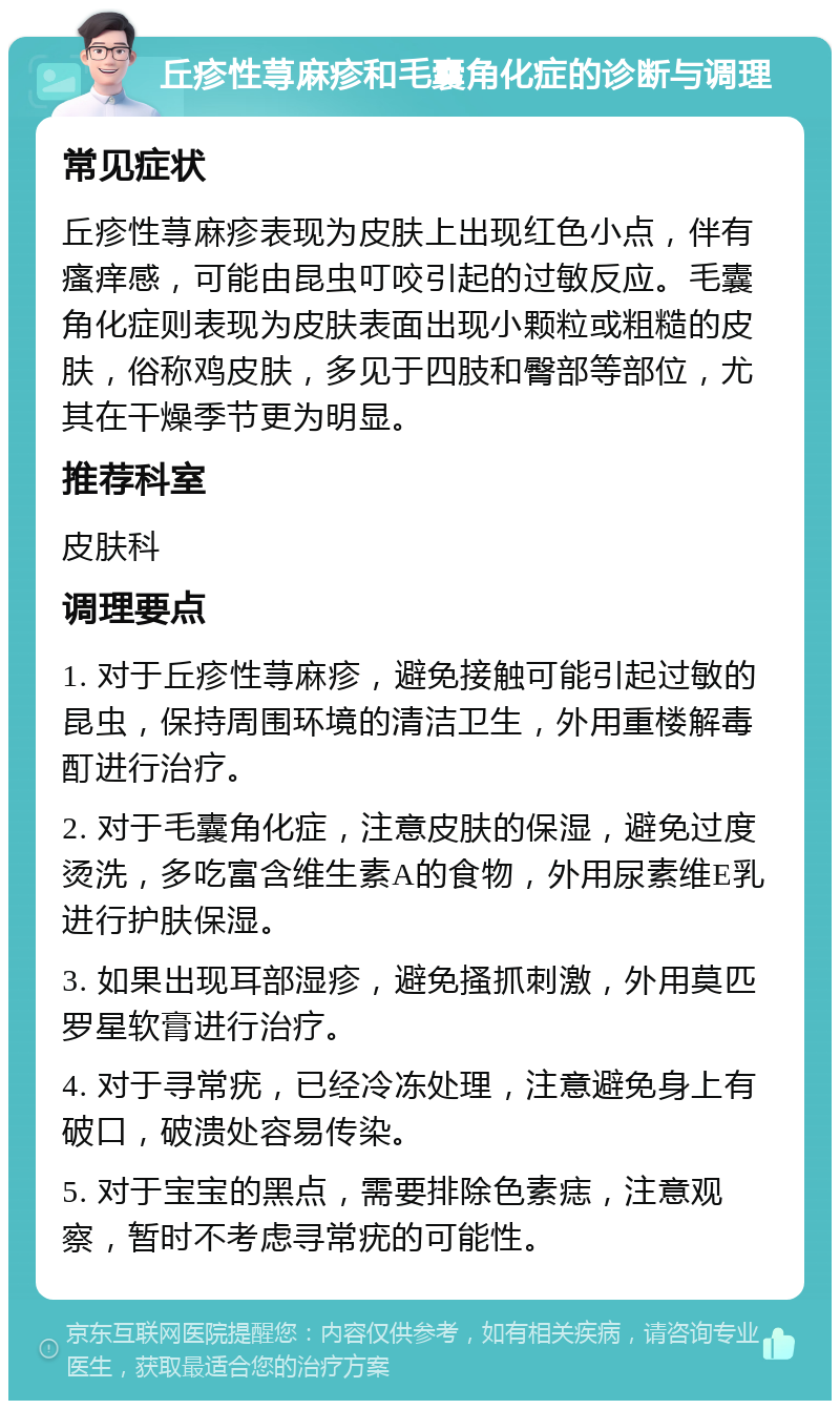 丘疹性荨麻疹和毛囊角化症的诊断与调理 常见症状 丘疹性荨麻疹表现为皮肤上出现红色小点，伴有瘙痒感，可能由昆虫叮咬引起的过敏反应。毛囊角化症则表现为皮肤表面出现小颗粒或粗糙的皮肤，俗称鸡皮肤，多见于四肢和臀部等部位，尤其在干燥季节更为明显。 推荐科室 皮肤科 调理要点 1. 对于丘疹性荨麻疹，避免接触可能引起过敏的昆虫，保持周围环境的清洁卫生，外用重楼解毒酊进行治疗。 2. 对于毛囊角化症，注意皮肤的保湿，避免过度烫洗，多吃富含维生素A的食物，外用尿素维E乳进行护肤保湿。 3. 如果出现耳部湿疹，避免搔抓刺激，外用莫匹罗星软膏进行治疗。 4. 对于寻常疣，已经冷冻处理，注意避免身上有破口，破溃处容易传染。 5. 对于宝宝的黑点，需要排除色素痣，注意观察，暂时不考虑寻常疣的可能性。