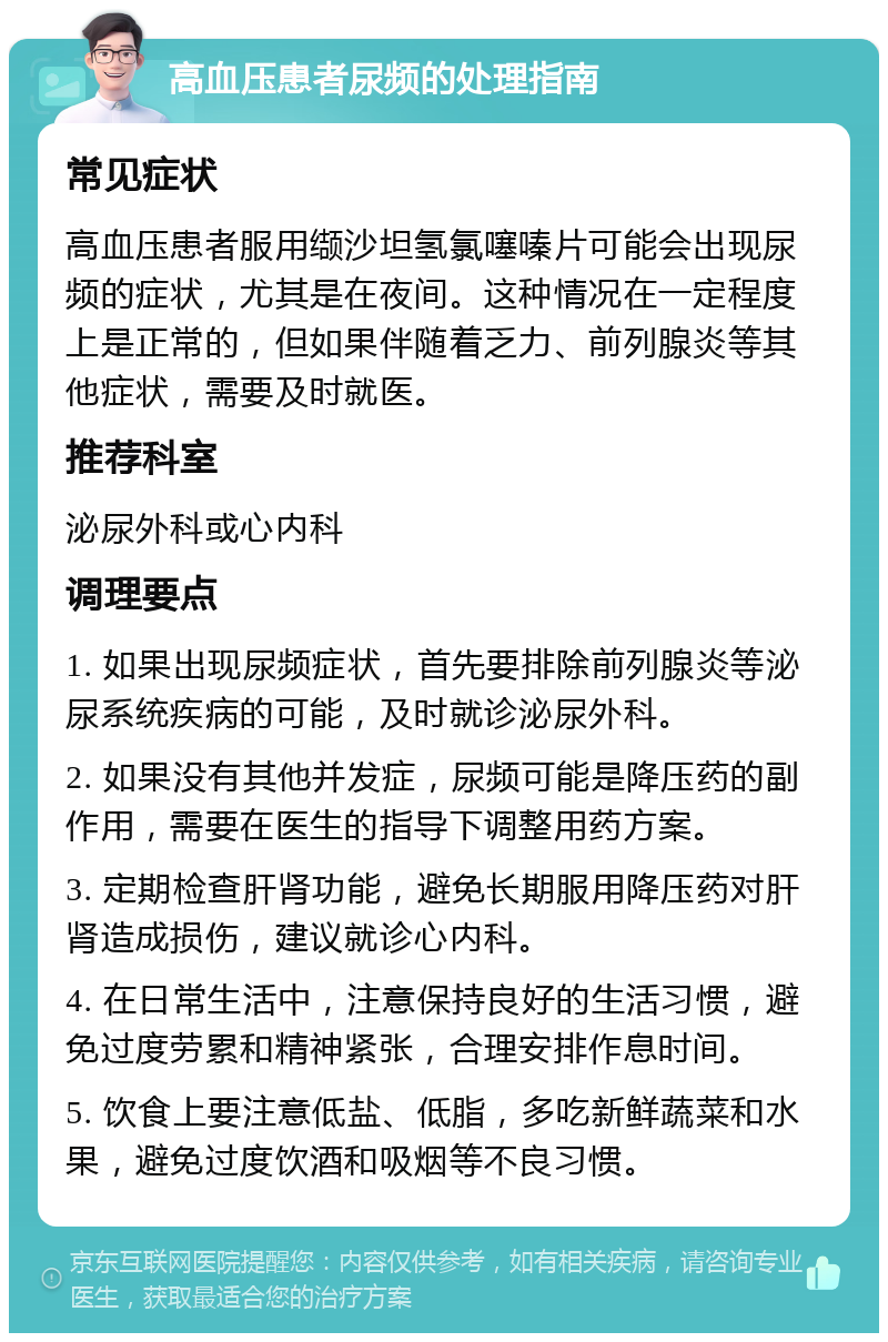 高血压患者尿频的处理指南 常见症状 高血压患者服用缬沙坦氢氯噻嗪片可能会出现尿频的症状，尤其是在夜间。这种情况在一定程度上是正常的，但如果伴随着乏力、前列腺炎等其他症状，需要及时就医。 推荐科室 泌尿外科或心内科 调理要点 1. 如果出现尿频症状，首先要排除前列腺炎等泌尿系统疾病的可能，及时就诊泌尿外科。 2. 如果没有其他并发症，尿频可能是降压药的副作用，需要在医生的指导下调整用药方案。 3. 定期检查肝肾功能，避免长期服用降压药对肝肾造成损伤，建议就诊心内科。 4. 在日常生活中，注意保持良好的生活习惯，避免过度劳累和精神紧张，合理安排作息时间。 5. 饮食上要注意低盐、低脂，多吃新鲜蔬菜和水果，避免过度饮酒和吸烟等不良习惯。