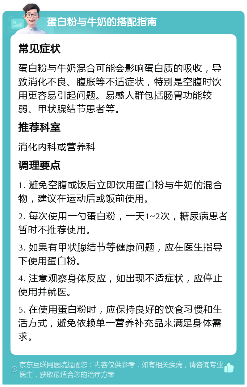 蛋白粉与牛奶的搭配指南 常见症状 蛋白粉与牛奶混合可能会影响蛋白质的吸收，导致消化不良、腹胀等不适症状，特别是空腹时饮用更容易引起问题。易感人群包括肠胃功能较弱、甲状腺结节患者等。 推荐科室 消化内科或营养科 调理要点 1. 避免空腹或饭后立即饮用蛋白粉与牛奶的混合物，建议在运动后或饭前使用。 2. 每次使用一勺蛋白粉，一天1~2次，糖尿病患者暂时不推荐使用。 3. 如果有甲状腺结节等健康问题，应在医生指导下使用蛋白粉。 4. 注意观察身体反应，如出现不适症状，应停止使用并就医。 5. 在使用蛋白粉时，应保持良好的饮食习惯和生活方式，避免依赖单一营养补充品来满足身体需求。