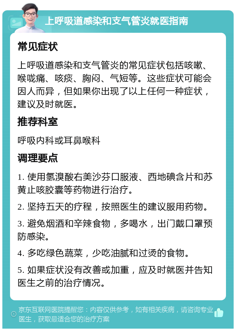 上呼吸道感染和支气管炎就医指南 常见症状 上呼吸道感染和支气管炎的常见症状包括咳嗽、喉咙痛、咳痰、胸闷、气短等。这些症状可能会因人而异，但如果你出现了以上任何一种症状，建议及时就医。 推荐科室 呼吸内科或耳鼻喉科 调理要点 1. 使用氢溴酸右美沙芬口服液、西地碘含片和苏黄止咳胶囊等药物进行治疗。 2. 坚持五天的疗程，按照医生的建议服用药物。 3. 避免烟酒和辛辣食物，多喝水，出门戴口罩预防感染。 4. 多吃绿色蔬菜，少吃油腻和过烫的食物。 5. 如果症状没有改善或加重，应及时就医并告知医生之前的治疗情况。